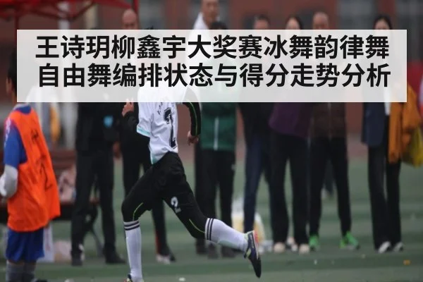 王诗玥柳鑫宇大奖赛冰舞韵律舞自由舞编排状态与得分走势分析