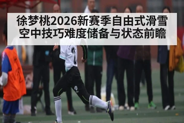徐梦桃2026新赛季自由式滑雪空中技巧难度储备与状态前瞻